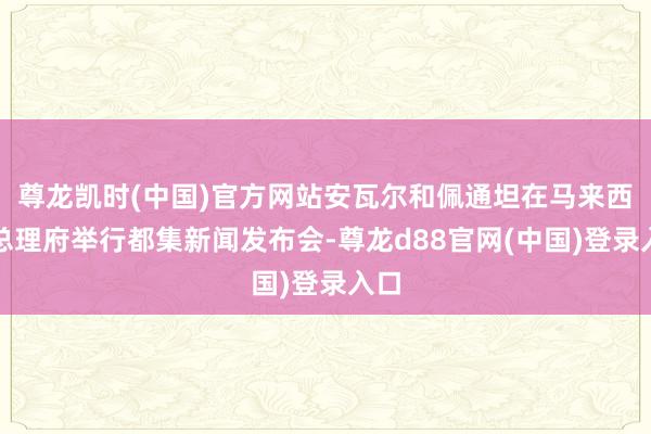 尊龙凯时(中国)官方网站安瓦尔和佩通坦在马来西亚总理府举行都集新闻发布会-尊龙d88官网(中国)登录入口