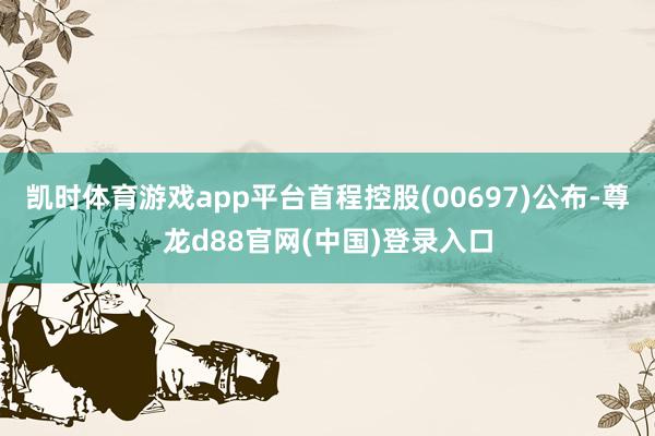 凯时体育游戏app平台首程控股(00697)公布-尊龙d88官网(中国)登录入口