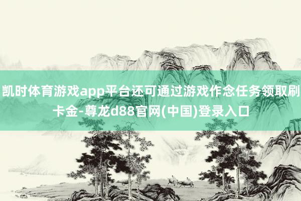 凯时体育游戏app平台还可通过游戏作念任务领取刷卡金-尊龙d88官网(中国)登录入口