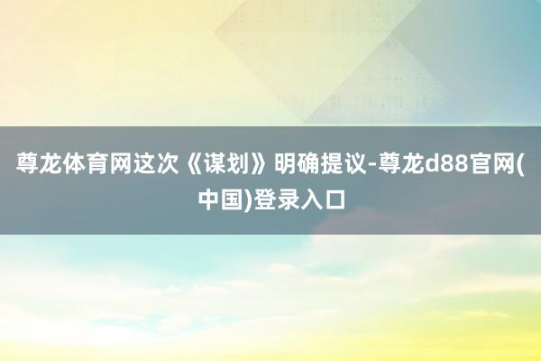 尊龙体育网这次《谋划》明确提议-尊龙d88官网(中国)登录入口