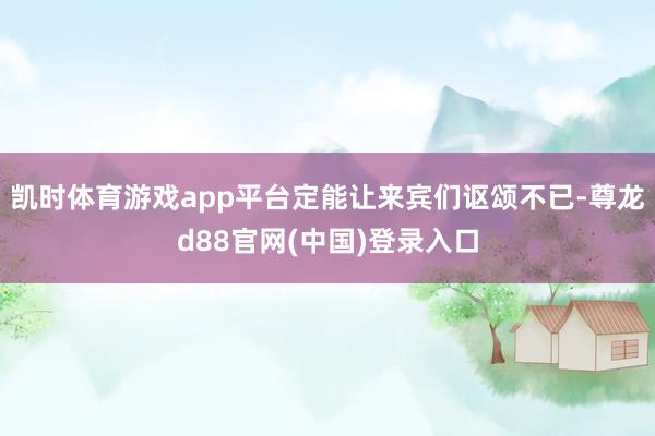 凯时体育游戏app平台定能让来宾们讴颂不已-尊龙d88官网(中国)登录入口