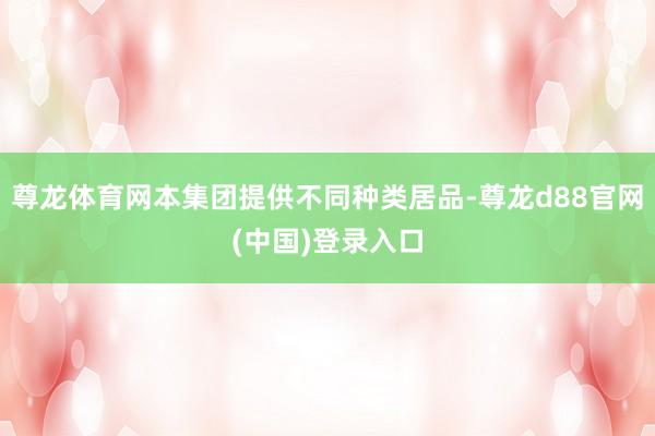 尊龙体育网本集团提供不同种类居品-尊龙d88官网(中国)登录入口