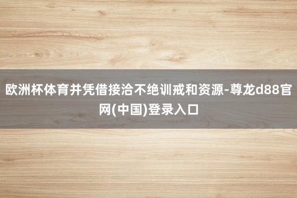 欧洲杯体育并凭借接洽不绝训戒和资源-尊龙d88官网(中国)登录入口