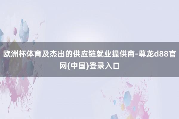 欧洲杯体育及杰出的供应链就业提供商-尊龙d88官网(中国)登录入口
