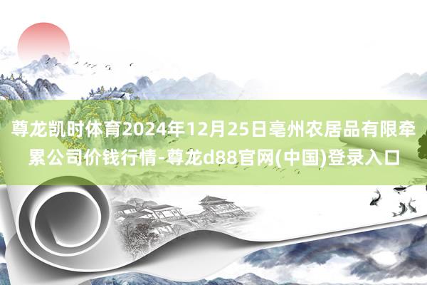 尊龙凯时体育2024年12月25日亳州农居品有限牵累公司价钱行情-尊龙d88官网(中国)登录入口