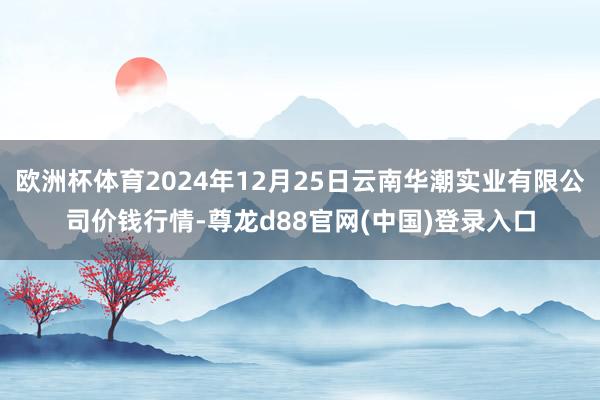 欧洲杯体育2024年12月25日云南华潮实业有限公司价钱行情-尊龙d88官网(中国)登录入口