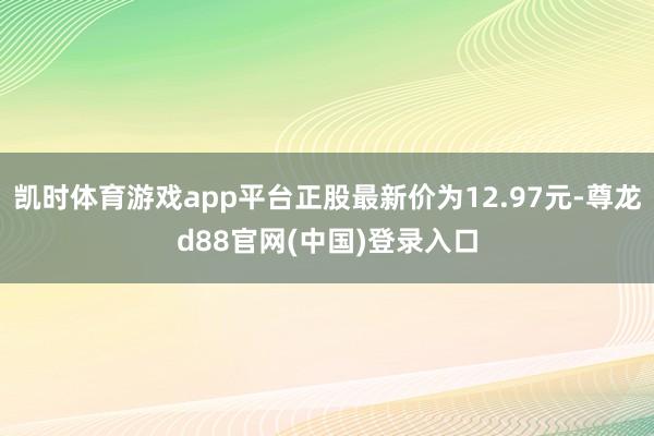 凯时体育游戏app平台正股最新价为12.97元-尊龙d88官网(中国)登录入口