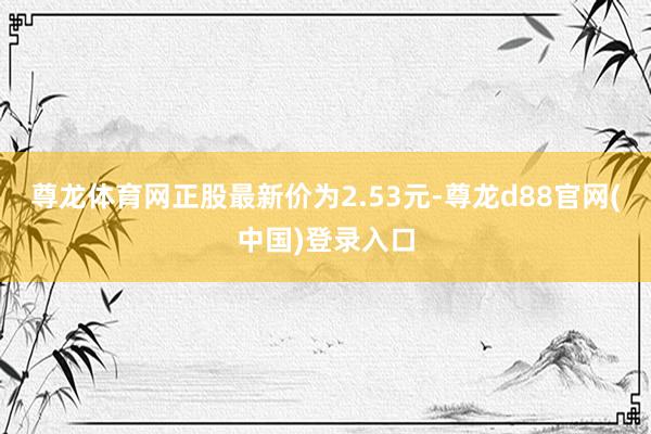 尊龙体育网正股最新价为2.53元-尊龙d88官网(中国)登录入口