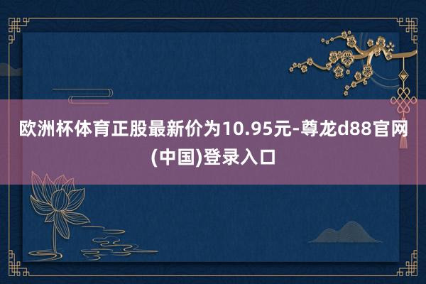 欧洲杯体育正股最新价为10.95元-尊龙d88官网(中国)登录入口