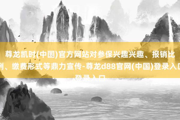 尊龙凯时(中国)官方网站对参保兴趣兴趣、报销比例、缴费形式等鼎力宣传-尊龙d88官网(中国)登录入口
