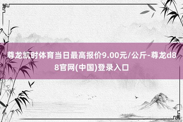 尊龙凯时体育当日最高报价9.00元/公斤-尊龙d88官网(中国)登录入口
