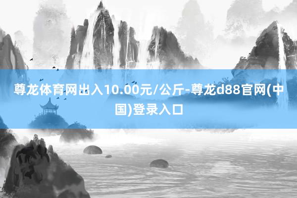 尊龙体育网出入10.00元/公斤-尊龙d88官网(中国)登录入口
