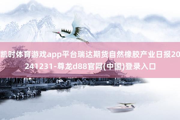 凯时体育游戏app平台瑞达期货自然橡胶产业日报20241231-尊龙d88官网(中国)登录入口