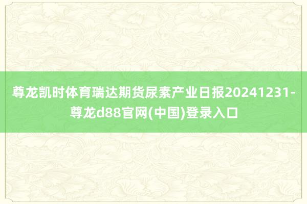 尊龙凯时体育瑞达期货尿素产业日报20241231-尊龙d88官网(中国)登录入口