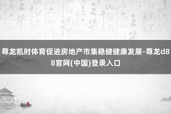 尊龙凯时体育促进房地产市集稳健健康发展-尊龙d88官网(中国)登录入口
