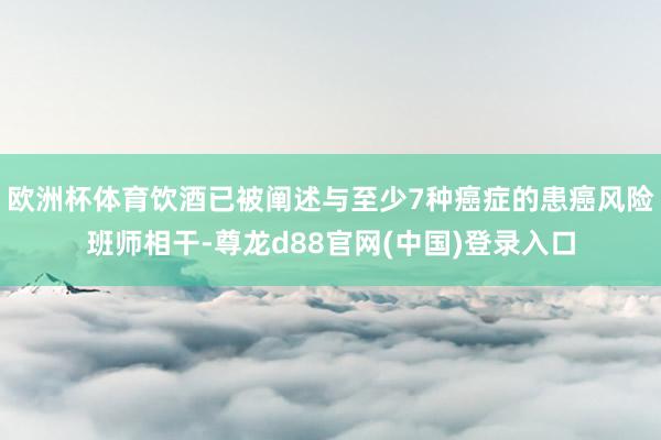 欧洲杯体育饮酒已被阐述与至少7种癌症的患癌风险班师相干-尊龙d88官网(中国)登录入口