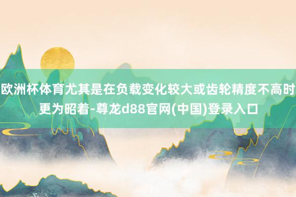 欧洲杯体育尤其是在负载变化较大或齿轮精度不高时更为昭着-尊龙d88官网(中国)登录入口