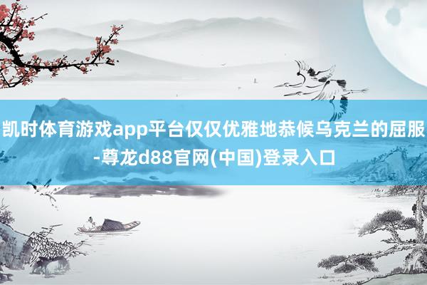凯时体育游戏app平台仅仅优雅地恭候乌克兰的屈服-尊龙d88官网(中国)登录入口