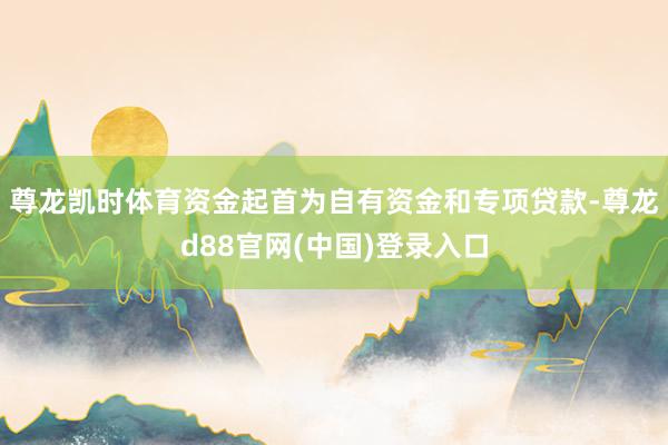尊龙凯时体育资金起首为自有资金和专项贷款-尊龙d88官网(中国)登录入口