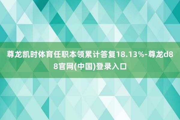 尊龙凯时体育任职本领累计答复18.13%-尊龙d88官网(中国)登录入口