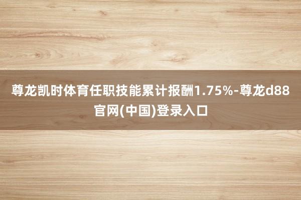 尊龙凯时体育任职技能累计报酬1.75%-尊龙d88官网(中国)登录入口