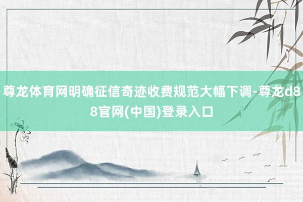 尊龙体育网明确征信奇迹收费规范大幅下调-尊龙d88官网(中国)登录入口