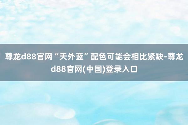 尊龙d88官网“天外蓝”配色可能会相比紧缺-尊龙d88官网(中国)登录入口