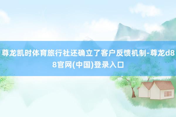 尊龙凯时体育旅行社还确立了客户反馈机制-尊龙d88官网(中国)登录入口