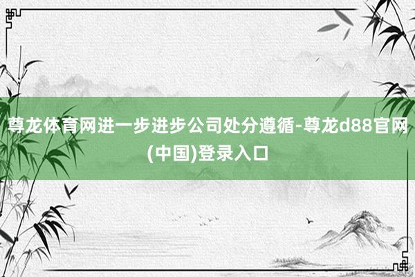 尊龙体育网进一步进步公司处分遵循-尊龙d88官网(中国)登录入口