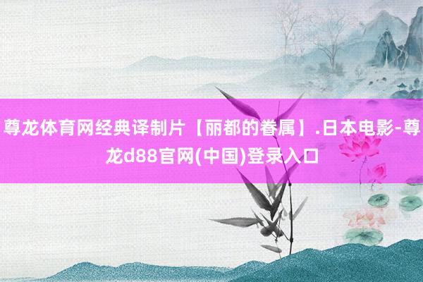尊龙体育网经典译制片【丽都的眷属】.日本电影-尊龙d88官网(中国)登录入口