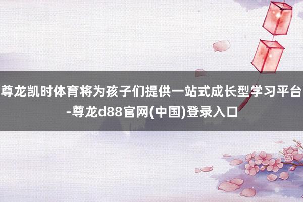 尊龙凯时体育将为孩子们提供一站式成长型学习平台-尊龙d88官网(中国)登录入口