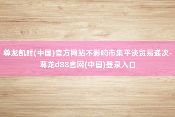 尊龙凯时(中国)官方网站不影响市集平淡贸易递次-尊龙d88官网(中国)登录入口
