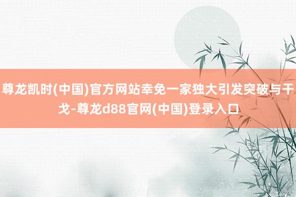尊龙凯时(中国)官方网站幸免一家独大引发突破与干戈-尊龙d88官网(中国)登录入口