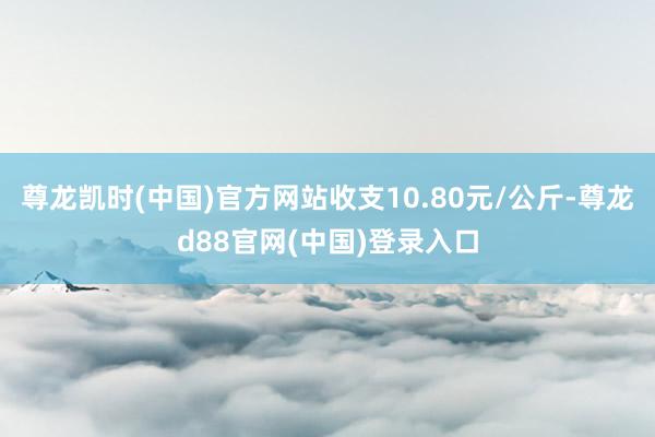 尊龙凯时(中国)官方网站收支10.80元/公斤-尊龙d88官网(中国)登录入口