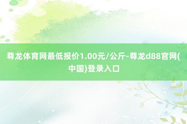 尊龙体育网最低报价1.00元/公斤-尊龙d88官网(中国)登录入口