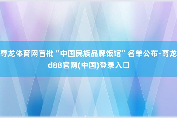 尊龙体育网首批“中国民族品牌饭馆”名单公布-尊龙d88官网(中国)登录入口