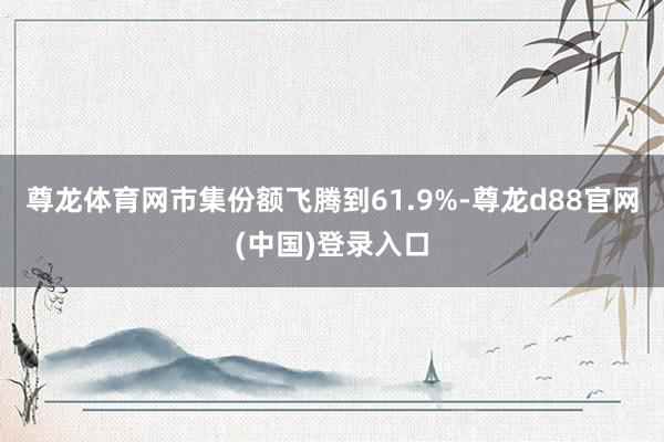 尊龙体育网市集份额飞腾到61.9%-尊龙d88官网(中国)登录入口