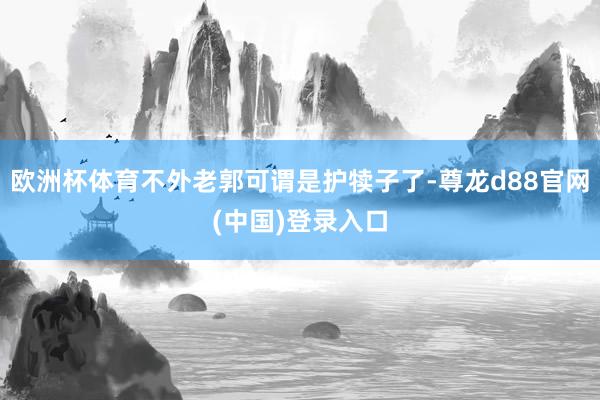 欧洲杯体育不外老郭可谓是护犊子了-尊龙d88官网(中国)登录入口