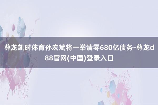 尊龙凯时体育孙宏斌将一举清零680亿债务-尊龙d88官网(中国)登录入口