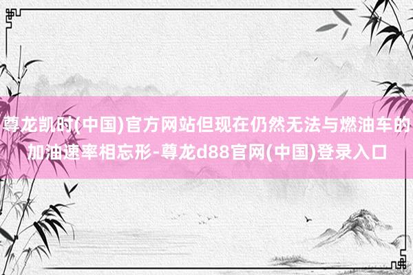 尊龙凯时(中国)官方网站但现在仍然无法与燃油车的加油速率相忘形-尊龙d88官网(中国)登录入口