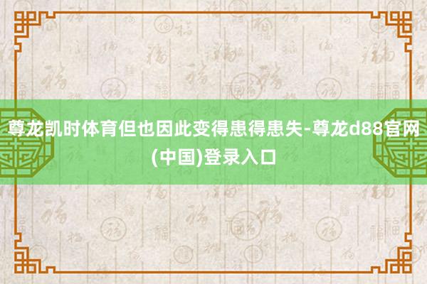 尊龙凯时体育但也因此变得患得患失-尊龙d88官网(中国)登录入口