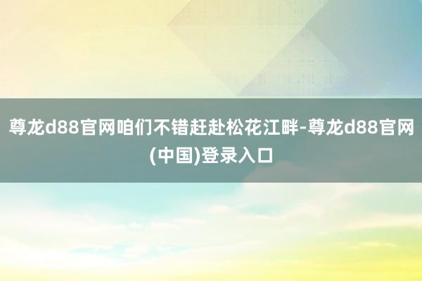 尊龙d88官网咱们不错赶赴松花江畔-尊龙d88官网(中国)登录入口