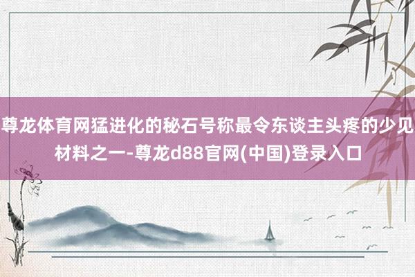 尊龙体育网猛进化的秘石号称最令东谈主头疼的少见材料之一-尊龙d88官网(中国)登录入口