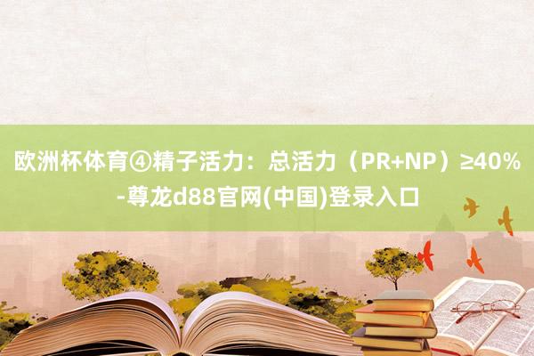 欧洲杯体育④精子活力：总活力（PR+NP）≥40%-尊龙d88官网(中国)登录入口
