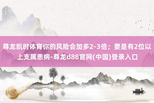 尊龙凯时体育你的风险会加多2-3倍；要是有2位以上支属患病-尊龙d88官网(中国)登录入口