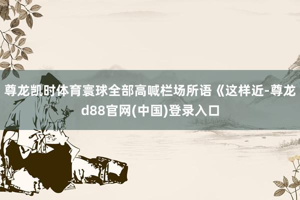 尊龙凯时体育寰球全部高喊栏场所语《这样近-尊龙d88官网(中国)登录入口
