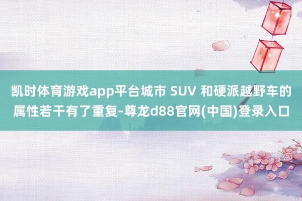 凯时体育游戏app平台城市 SUV 和硬派越野车的属性若干有了重复-尊龙d88官网(中国)登录入口