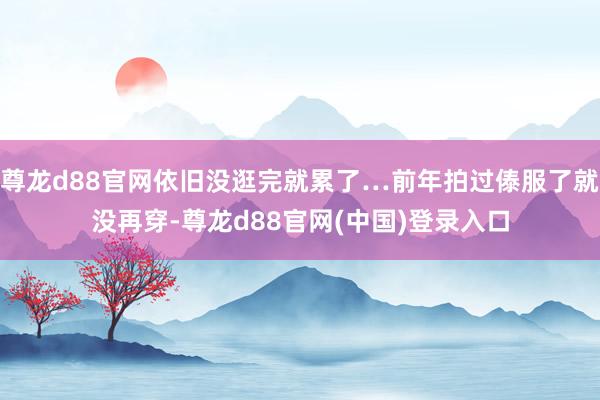 尊龙d88官网依旧没逛完就累了…前年拍过傣服了就没再穿-尊龙d88官网(中国)登录入口