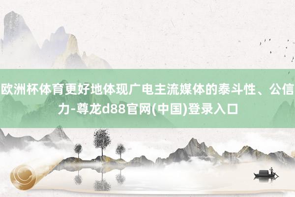 欧洲杯体育更好地体现广电主流媒体的泰斗性、公信力-尊龙d88官网(中国)登录入口