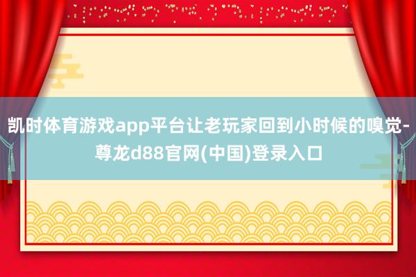 凯时体育游戏app平台让老玩家回到小时候的嗅觉-尊龙d88官网(中国)登录入口